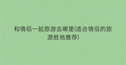 和情侣一起旅游去哪里(适合情侣的旅游胜地推荐)