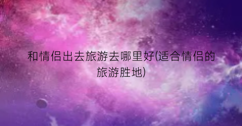 和情侣出去旅游去哪里好(适合情侣的旅游胜地)