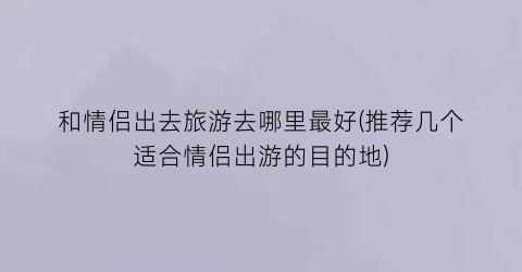 和情侣出去旅游去哪里最好(推荐几个适合情侣出游的目的地)
