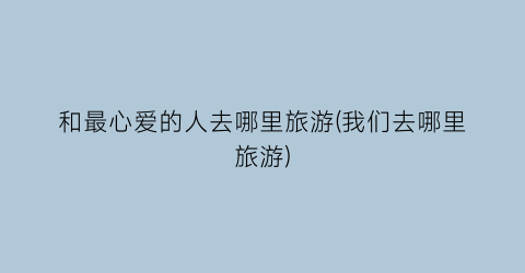 和最心爱的人去哪里旅游(我们去哪里旅游)