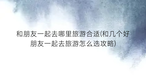 和朋友一起去哪里旅游合适(和几个好朋友一起去旅游怎么选攻略)
