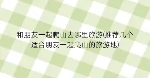 和朋友一起爬山去哪里旅游(推荐几个适合朋友一起爬山的旅游地)