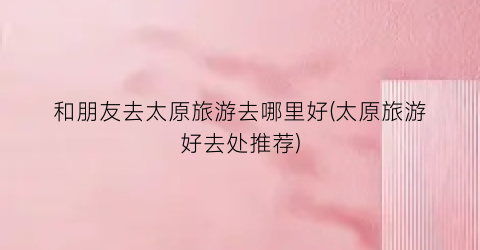 和朋友去太原旅游去哪里好(太原旅游好去处推荐)