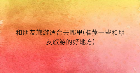 和朋友旅游适合去哪里(推荐一些和朋友旅游的好地方)