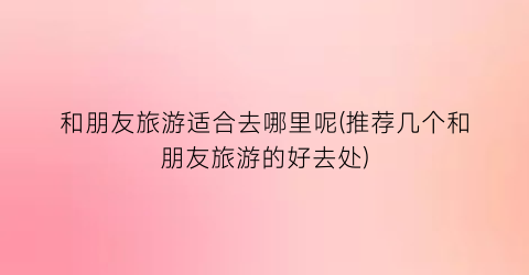 和朋友旅游适合去哪里呢(推荐几个和朋友旅游的好去处)