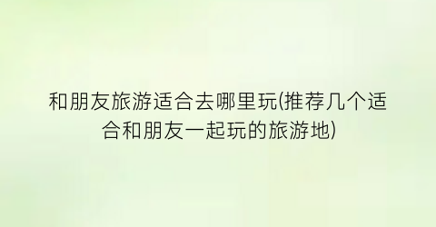 和朋友旅游适合去哪里玩(推荐几个适合和朋友一起玩的旅游地)