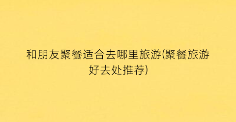 和朋友聚餐适合去哪里旅游(聚餐旅游好去处推荐)