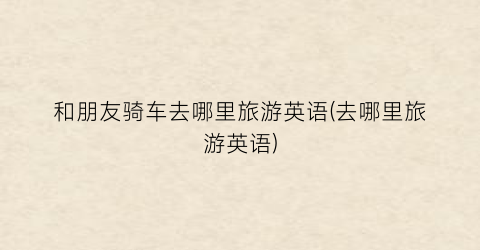 和朋友骑车去哪里旅游英语(去哪里旅游英语)