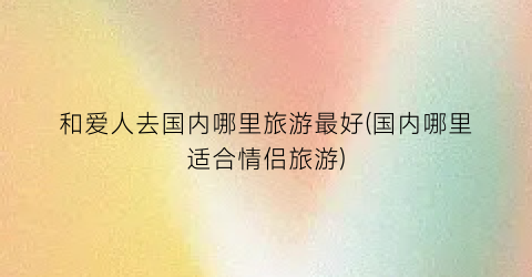 和爱人去国内哪里旅游最好(国内哪里适合情侣旅游)