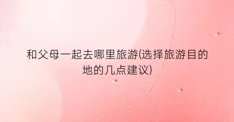 和父母一起去哪里旅游(选择旅游目的地的几点建议)