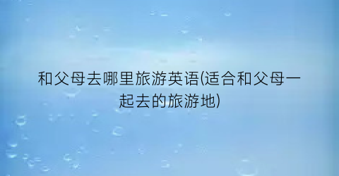 和父母去哪里旅游英语(适合和父母一起去的旅游地)