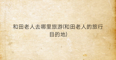 和田老人去哪里旅游(和田老人的旅行目的地)