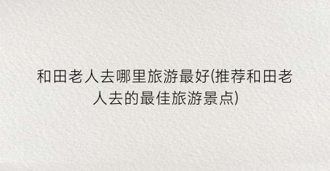 和田老人去哪里旅游最好(推荐和田老人去的最佳旅游景点)