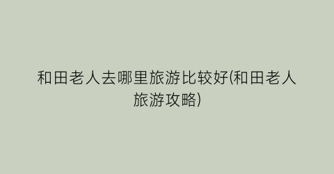 和田老人去哪里旅游比较好(和田老人旅游攻略)