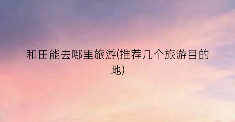 和田能去哪里旅游(推荐几个旅游目的地)