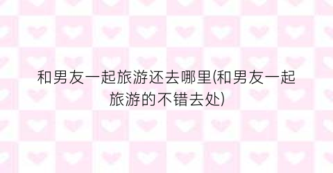 和男友一起旅游还去哪里(和男友一起旅游的不错去处)