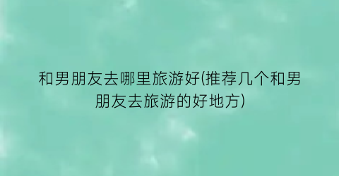 和男朋友去哪里旅游好(推荐几个和男朋友去旅游的好地方)