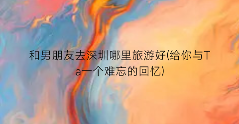和男朋友去深圳哪里旅游好(给你与Ta一个难忘的回忆)