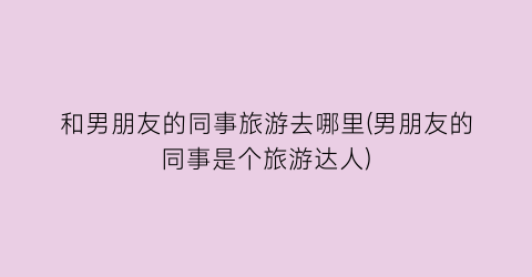 和男朋友的同事旅游去哪里(男朋友的同事是个旅游达人)