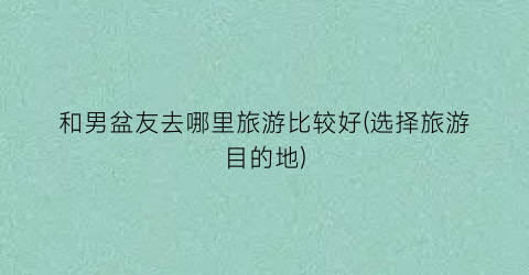 和男盆友去哪里旅游比较好(选择旅游目的地)