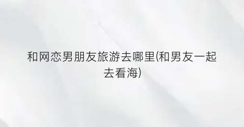 和网恋男朋友旅游去哪里(和男友一起去看海)