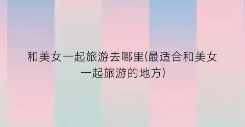 和美女一起旅游去哪里(最适合和美女一起旅游的地方)