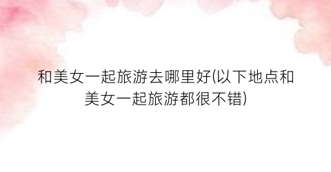 和美女一起旅游去哪里好(以下地点和美女一起旅游都很不错)
