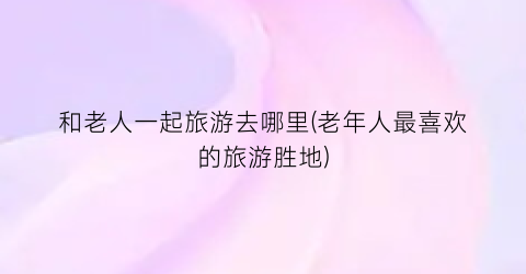 和老人一起旅游去哪里(老年人最喜欢的旅游胜地)