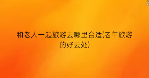 和老人一起旅游去哪里合适(老年旅游的好去处)
