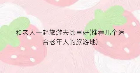 和老人一起旅游去哪里好(推荐几个适合老年人的旅游地)