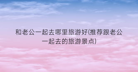 和老公一起去哪里旅游好(推荐跟老公一起去的旅游景点)