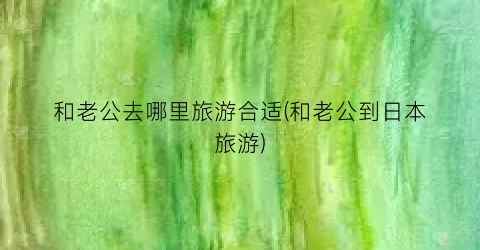 和老公去哪里旅游合适(和老公到日本旅游)
