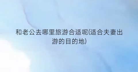 和老公去哪里旅游合适呢(适合夫妻出游的目的地)