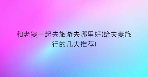 和老婆一起去旅游去哪里好(给夫妻旅行的几大推荐)