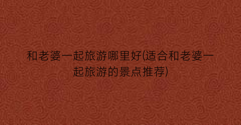 和老婆一起旅游哪里好(适合和老婆一起旅游的景点推荐)