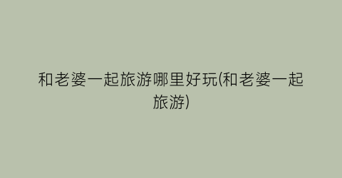 和老婆一起旅游哪里好玩(和老婆一起旅游)