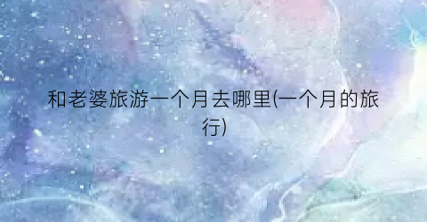 和老婆旅游一个月去哪里(一个月的旅行)