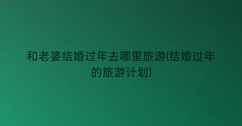 和老婆结婚过年去哪里旅游(结婚过年的旅游计划)