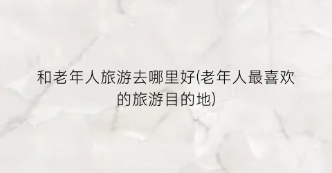 和老年人旅游去哪里好(老年人最喜欢的旅游目的地)