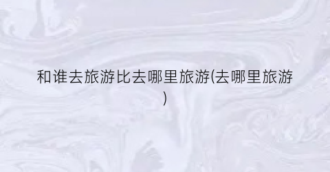 和谁去旅游比去哪里旅游(去哪里旅游)
