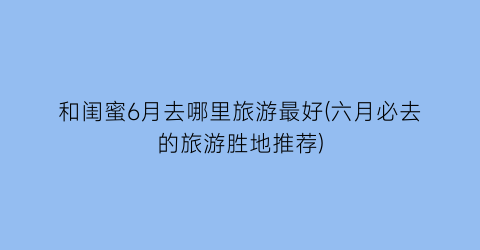 和闺蜜6月去哪里旅游最好(六月必去的旅游胜地推荐)