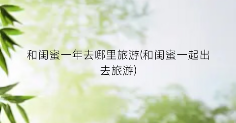 和闺蜜一年去哪里旅游(和闺蜜一起出去旅游)