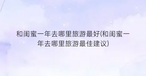 和闺蜜一年去哪里旅游最好(和闺蜜一年去哪里旅游最佳建议)
