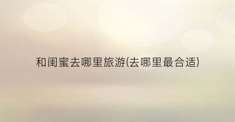 和闺蜜去哪里旅游(去哪里最合适)