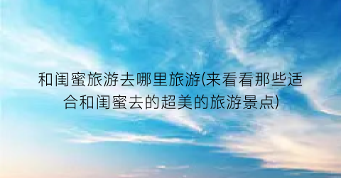 和闺蜜旅游去哪里旅游(来看看那些适合和闺蜜去的超美的旅游景点)