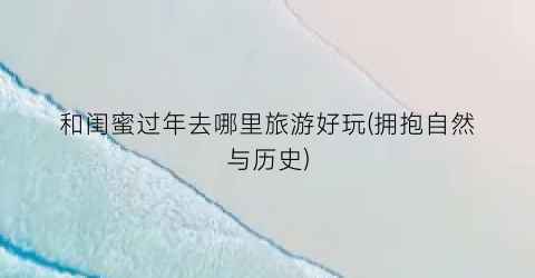 和闺蜜过年去哪里旅游好玩(拥抱自然与历史)