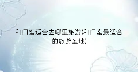 和闺蜜适合去哪里旅游(和闺蜜最适合的旅游圣地)