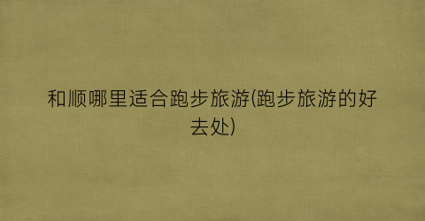 和顺哪里适合跑步旅游(跑步旅游的好去处)