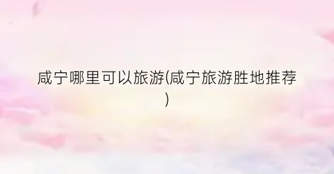 咸宁哪里可以旅游(咸宁旅游胜地推荐)