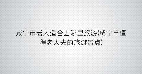 咸宁市老人适合去哪里旅游(咸宁市值得老人去的旅游景点)